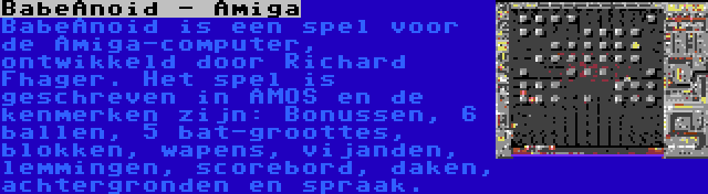 BabeAnoid - Amiga | BabeAnoid is een spel voor de Amiga-computer, ontwikkeld door Richard Fhager. Het spel is geschreven in AMOS en de kenmerken zijn: Bonussen, 6 ballen, 5 bat-groottes, blokken, wapens, vijanden, lemmingen, scorebord, daken, achtergronden en spraak.