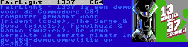 FairLight - 1337 - C64 | FairLight - 1337 is een demo voor de Commodore C64 computer gemaakt door Trident (code), The Sarge & Soya (pixels), Fegolhuzz & Danko (muziek). De demo bereikte de eerste plaats in de C64-democompetitie op X-2024.