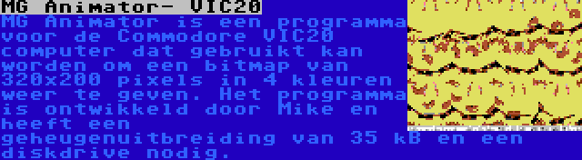 MG Animator- VIC20 | MG Animator is een programma voor de Commodore VIC20 computer dat gebruikt kan worden om een bitmap van 320x200 pixels in 4 kleuren weer te geven. Het programma is ontwikkeld door Mike en heeft een geheugenuitbreiding van 35 kB en een diskdrive nodig.