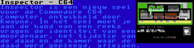 Inspector - C64 | Inspector is een nieuw spel voor de Commodore C64 computer, ontwikkeld door Kwayne. In het spel moet je aan de hand van een reeks vragen de identiteit van een moordenaar, het tijdstip van de daad en de kamer waar de daad werd gepleegd, afleiden.