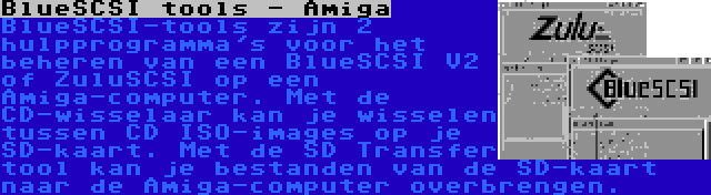 BlueSCSI tools - Amiga | BlueSCSI-tools zijn 2 hulpprogramma's voor het beheren van een BlueSCSI V2 of ZuluSCSI op een Amiga-computer. Met de CD-wisselaar kan je wisselen tussen CD ISO-images op je SD-kaart. Met de SD Transfer tool kan je bestanden van de SD-kaart naar de Amiga-computer overbrengen.