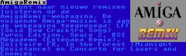 AmigaRemix | Je kunt naar nieuwe remixen luisteren op de AmigaRemix-webpagina. De volgende Amiga-muziek is aan de webpagina toegevoegd: LFF (Skid Row Cracktro Song) Tyros Edition, Space 2, RSI Megademo (Extended Remix), Solitaire FX, In the Forest (Midnight Resistance) en Concerto for Lasers and Enemies.