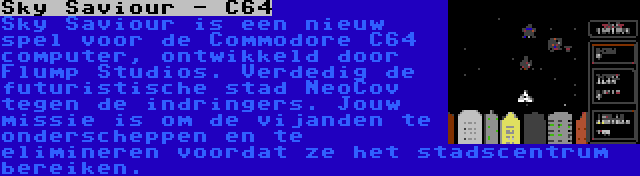 Sky Saviour - C64 | Sky Saviour is een nieuw spel voor de Commodore C64 computer, ontwikkeld door Flump Studios. Verdedig de futuristische stad NeoCov tegen de indringers. Jouw missie is om de vijanden te onderscheppen en te elimineren voordat ze het stadscentrum bereiken.