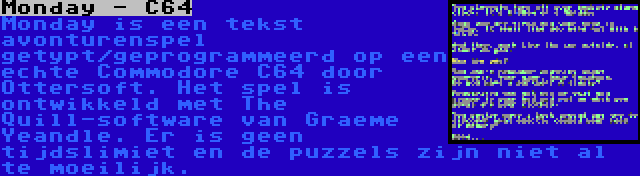 Monday - C64 | Monday is een tekst avonturenspel getypt/geprogrammeerd op een echte Commodore C64 door Ottersoft. Het spel is ontwikkeld met The Quill-software van Graeme Yeandle. Er is geen tijdslimiet en de puzzels zijn niet al te moeilijk.