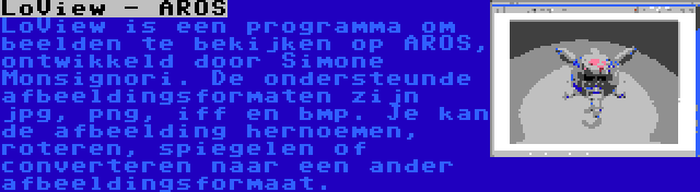 LoView - AROS | LoView is een programma om beelden te bekijken op AROS, ontwikkeld door Simone Monsignori. De ondersteunde afbeeldingsformaten zijn jpg, png, iff en bmp. Je kan de afbeelding hernoemen, roteren, spiegelen of converteren naar een ander afbeeldingsformaat.