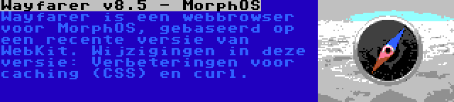 Wayfarer v8.5 - MorphOS | Wayfarer is een webbrowser voor MorphOS, gebaseerd op een recente versie van WebKit. Wijzigingen in deze versie: Verbeteringen voor caching (CSS) en curl.