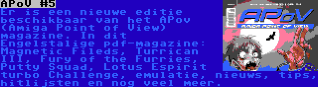 APoV #5 | Er is een nieuwe editie beschikbaar van het APov (Amiga Point of View) magazine. In dit Engelstalige pdf-magazine: Magnetic Fileds, Turrican III, Fury of the Furries, Putty Squad, Lotus Espirit turbo Challenge, emulatie, nieuws, tips, hitlijsten en nog veel meer.