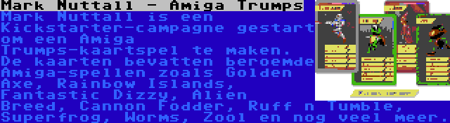 Mark Nuttall - Amiga Trumps | Mark Nuttall is een Kickstarter-campagne gestart om een Amiga Trumps-kaartspel te maken. De kaarten bevatten beroemde Amiga-spellen zoals Golden Axe, Rainbow Islands, Fantastic Dizzy, Alien Breed, Cannon Fodder, Ruff n Tumble, Superfrog, Worms, Zool en nog veel meer.
