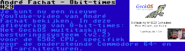 André Fachat - 8bit-times #29 | Je kunt nu een nieuwe YouTube-video van André Fachat bekijken. In deze aflevering van 8-bit-times: Het GeckOS multitasking besturingssysteem (v2.2) voor de 6502 CPU, specifiek voor de ondersteunde Commodore 64- en PET-architecturen.