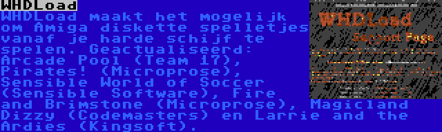 WHDLoad | WHDLoad maakt het mogelijk om Amiga diskette spelletjes vanaf je harde schijf te spelen. Geactualiseerd: Arcade Pool (Team 17), Pirates! (Microprose), Sensible World of Soccer (Sensible Software), Fire and Brimstone (Microprose), Magicland Dizzy (Codemasters) en Larrie and the Ardies (Kingsoft).