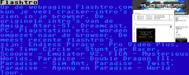 Flashtro | Op de webpagina Flashtro.com kun je veel cracker-intro's zien in je browser. De originele intro's van de Amiga, Atari-ST, Dreamcast, PC, Playstation etc. worden omgezet naar de browser. De meest recente flashtro's zijn: Endless Piracy - Pro Video Plus, The Time Circle - Stunt Car Racer, Scoopex - Emulator V2, FICA - Mysterious Worlds, Paradise - Double Dragon III, Paradise - Sim Ant, Paradise - Twist, Paradise - Agony en Paradise - World Tour.