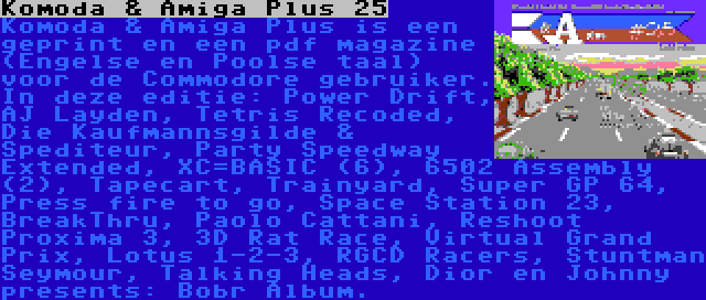 Komoda & Amiga Plus 25 | Komoda & Amiga Plus is een geprint en een pdf magazine (Engelse en Poolse taal) voor de Commodore gebruiker. In deze editie: Power Drift, AJ Layden, Tetris Recoded, Die Kaufmannsgilde & Spediteur, Party Speedway Extended, XC=BASIC (6), 6502 Assembly (2), Tapecart, Trainyard, Super GP 64, Press fire to go, Space Station 23, BreakThru, Paolo Cattani, Reshoot Proxima 3, 3D Rat Race, Virtual Grand Prix, Lotus 1-2-3, RGCD Racers, Stuntman Seymour, Talking Heads, Dior en Johnny presents: Bobr Album.