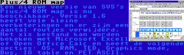 Plus/4 ROM map | Een nieuwe versie van SVS's Plus/4 ROM map is nu beschikbaar. Versie 1.6 heeft vele kleine verbeteringen en er zijn een aantal foutjes verwijderd. Het xls bestand kan worden bekeken met Microsoft Excell of Open Office Calc en heeft de volgende secties: OS, RAM, TED, Graphics mode, Bus, IO table en PET ASCII.