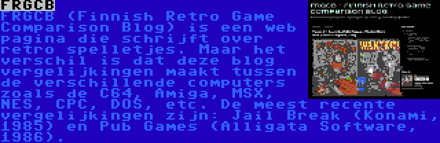 FRGCB | FRGCB (Finnish Retro Game Comparison Blog) is een web pagina die schrijft over retro spelletjes. Maar het verschil is dat deze blog vergelijkingen maakt tussen de verschillende computers zoals de C64, Amiga, MSX, NES, CPC, DOS, etc. De meest recente vergelijkingen zijn: Jail Break (Konami, 1985) en Pub Games (Alligata Software, 1986).