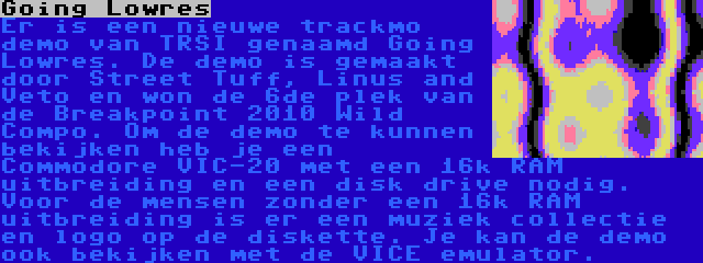 Going Lowres | Er is een nieuwe trackmo demo van TRSI genaamd Going Lowres. De demo is gemaakt door Street Tuff, Linus and Veto en won de 6de plek van de Breakpoint 2010 Wild Compo. Om de demo te kunnen bekijken heb je een Commodore VIC-20 met een 16k RAM uitbreiding en een disk drive nodig. Voor de mensen zonder een 16k RAM uitbreiding is er een muziek collectie en logo op de diskette. Je kan de demo ook bekijken met de VICE emulator.