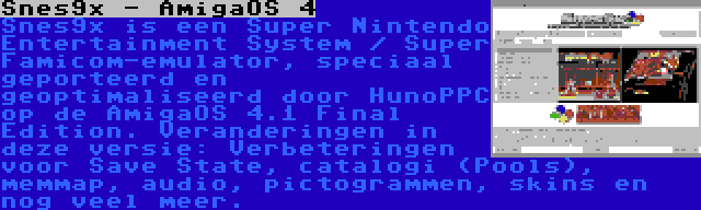 Snes9x - AmigaOS 4 | Snes9x is een Super Nintendo Entertainment System / Super Famicom-emulator, speciaal geporteerd en geoptimaliseerd door HunoPPC op de AmigaOS 4.1 Final Edition. Veranderingen in deze versie: Verbeteringen voor Save State, catalogi (Pools), memmap, audio, pictogrammen, skins en nog veel meer.