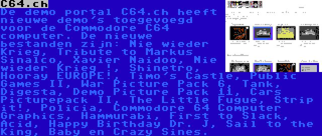 C64.ch | De demo portal C64.ch heeft nieuwe demo's toegevoegd voor de Commodore C64 computer. De nieuwe bestanden zijn: Nie wieder Krieg, Tribute to Markus Sinalco, Xavier Naidoo, Nie wieder Krieg !, Shinetro, Hooray EUROPE!, Timo's Castle, Public Games II, War Picture Pack 6, Tank, Digesta, Demo Picture Pack 11, Cars Picturepack II, The Little Fugue, Strip it!, Policia, Commodore 64 Computer Graphics, Hammurabi, First to Slack, Acid, Happy Birthday Dr. J, Sail to the King, Baby en Crazy Sines.