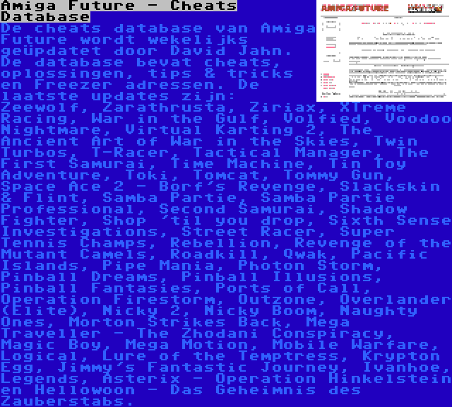 Amiga Future - Cheats Database | De cheats database van Amiga Future wordt wekelijks geüpdatet door David Jahn. De database bevat cheats, oplossingen, tips & tricks en Freezer adressen. De laatste updates zijn: Zeewolf, Zarathrusta, Ziriax, XTreme Racing, War in the Gulf, Volfied, Voodoo Nightmare, Virtual Karting 2, The Ancient Art of War in the Skies, Twin Turbos, T-Racer, Tactical Manager, The First Samurai, Time Machine, Tin Toy Adventure, Toki, Tomcat, Tommy Gun, Space Ace 2 - Borf's Revenge, Slackskin & Flint, Samba Partie, Samba Partie Professional, Second Samurai, Shadow Fighter, Shop 'til you drop, Sixth Sense Investigations, Street Racer, Super Tennis Champs, Rebellion, Revenge of the Mutant Camels, Roadkill, Qwak, Pacific Islands, Pipe Mania, Photon Storm, Pinball Dreams, Pinball Illusions, Pinball Fantasies, Ports of Call, Operation Firestorm, Outzone, Overlander (Elite), Nicky 2, Nicky Boom, Naughty Ones, Morton Strikes Back, Mega Traveller - The Zhodani Conspiracy, Magic Boy, Mega Motion, Mobile Warfare, Logical, Lure of the Temptress, Krypton Egg, Jimmy's Fantastic Journey, Ivanhoe, Legends, Asterix - Operation Hinkelstein en Hellowoon - Das Geheimnis des Zauberstabs.