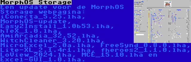 MorphOS Storage | Een update voor de MorphOS Storage webpagina: iConecta_5.25.lha, MorphOS-update, Easy2Install_1.0b53.lha, hTeX_1.0.lha, AmiArcadia_32.52.lha, WitchCleaner_3.20.lha, MicroExcel_2.0a.lha, FreeSynd_0.8.0.lha, Lite-XL_2.1.4r1.lha, fheroes2_1.1.0.lha, LoView_2024.lha, MCE_15.10.lha en Excel-GUI_1.0.lha.