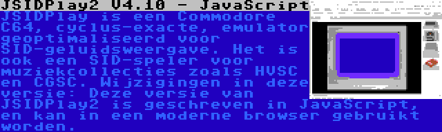 JSIDPlay2 V4.10 - JavaScript | JSIDPlay is een Commodore C64, cyclus-exacte, emulator geoptimaliseerd voor SID-geluidsweergave. Het is ook een SID-speler voor muziekcollecties zoals HVSC en CGSC. Wijzigingen in deze versie: Deze versie van JSIDPlay2 is geschreven in JavaScript, en kan in een moderne browser gebruikt worden.