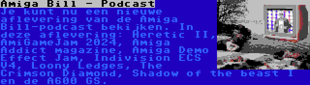 Amiga Bill - Podcast | Je kunt nu een nieuwe aflevering van de Amiga Bill-podcast bekijken. In deze aflevering: Heretic II, AmiGameJam 2024, Amiga Addict magazine, Amiga Demo Effect Jam, Indivision ECS V4, Loony Ledges, The Crimson Diamond, Shadow of the beast I en de A600 GS.