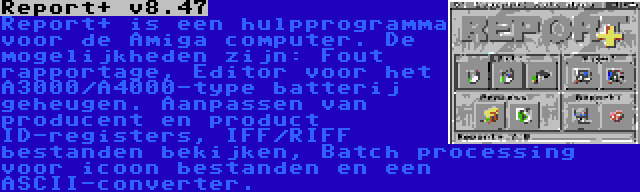 Report+ v8.47 | Report+ is een hulpprogramma voor de Amiga computer. De mogelijkheden zijn: Fout rapportage, Editor voor het A3000/A4000-type batterij geheugen. Aanpassen van producent en product ID-registers, IFF/RIFF bestanden bekijken, Batch processing voor icoon bestanden en een ASCII-converter.