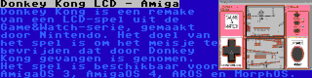 Donkey Kong LCD - Amiga | Donkey Kong is een remake van een LCD-spel uit de Game&Watch-serie, gemaakt door Nintendo. Het doel van het spel is om het meisje te bevrijden dat door Donkey Kong gevangen is genomen. Het spel is beschikbaar voor AmigaOS 3, AmigaOS 4, AROS en MorphOS.