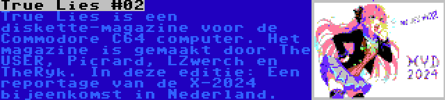 True Lies #02 | True Lies is een diskette-magazine voor de Commodore C64 computer. Het magazine is gemaakt door The USER, Picrard, LZwerch en TheRyk. In deze editie: Een reportage van de X-2024 bijeenkomst in Nederland.