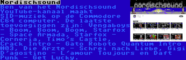 Nordischsound | Ben van het Nordischsound YouTube-kanaal maakt SID-muziek op de Commodore C64 computer. De laatste toevoegingen zijn: Vengaboys - Boom, Boom, Boom, Starfox - Space Armada, Starfox - Corneria, Timo's Castle, Crack Intro - Gato Roboto Quantum Intro #03, Die Ärzte - Schrei nach Liebe, Gigi D'agostino - L'amour Toujours en Daft Punk - Get Lucky.