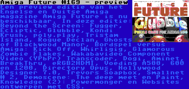 Amiga Future #169 - preview | Een preview editie van het Engelse en Duitse Amiga magazine Amiga Future is nu beschikbaar. In deze editie: Beyond the Screen: Fugger, Ecliptic, Glubble, Kondi Krush, poly.play, Tristam Island, Rogue Declan, Ghosts of Blackwood Manor, Bordspel versus Amiga: Kick Off, Whirligig, Glamorous Zombie Flakes, Wakabavideo Component Video (YPbPr) Transcoder, Dogi, Aminet, BreakThru, eRGB2HDMI, Voeding A500, 600 en 1200, Directory Opus, Hollywood Designer 7.0, Trevors Soapbox, Smallnet # 2, Demoscene: The deep meet en Paint, Knowledge (2): Powermonger en Websites ontwerpen met CSS.