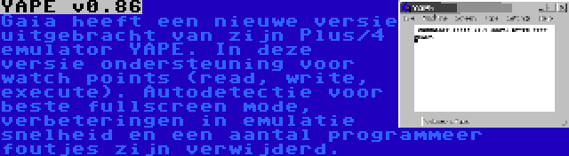 YAPE v0.86 | Gaia heeft een nieuwe versie uitgebracht van zijn Plus/4 emulator YAPE. In deze versie ondersteuning voor watch points (read, write, execute). Autodetectie voor beste fullscreen mode, verbeteringen in emulatie snelheid en een aantal programmeer foutjes zijn verwijderd.