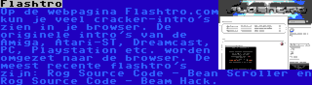 Flashtro | Op de webpagina Flashtro.com kun je veel cracker-intro's zien in je browser. De originele intro's van de Amiga, Atari-ST, Dreamcast, PC, Playstation etc. worden omgezet naar de browser. De meest recente flashtro's zijn: Rog Source Code - Bean Scroller en Rog Source Code - Beam Hack.