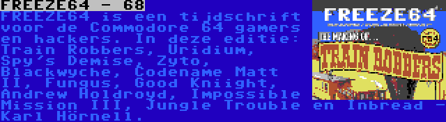FREEZE64 - 68 | FREEZE64 is een tijdschrift voor de Commodore 64 gamers en hackers. In deze editie: Train Robbers, Uridium, Spy's Demise, Zyto, Blackwyche, Codename Matt II, Fungus, Good Kniight, Andrew Holdroyd, Impossible Mission III, Jungle Trouble en Inbread - Karl Hörnell.