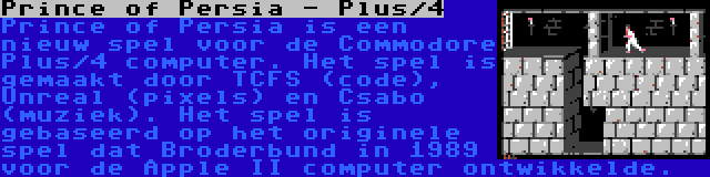 Prince of Persia - Plus/4 | Prince of Persia is een nieuw spel voor de Commodore Plus/4 computer. Het spel is gemaakt door TCFS (code), Unreal (pixels) en Csabo (muziek). Het spel is gebaseerd op het originele spel dat Broderbund in 1989 voor de Apple II computer ontwikkelde.