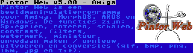 Pintor Web v5.00 - Amiga | Pintor Web is een beeldmanipulatieprogramma voor Amiga, MorphOS, AROS en Windows. De functies zijn: Spiegelen, roteren, schalen, contrast, filters, watermerk, miniatuur, ongedaan maken / opnieuw uitvoeren en conversies (gif, bmp, png, lbm, jpg en tif).