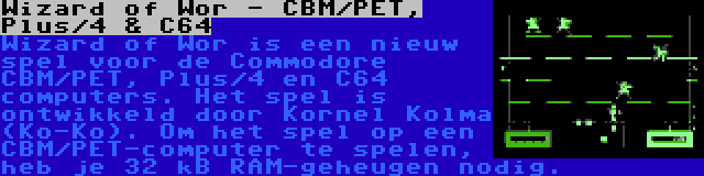 Wizard of Wor - CBM/PET, Plus/4 & C64 | Wizard of Wor is een nieuw spel voor de Commodore CBM/PET, Plus/4 en C64 computers. Het spel is ontwikkeld door Kornel Kolma (Ko-Ko). Om het spel op een CBM/PET-computer te spelen, heb je 32 kB RAM-geheugen nodig.