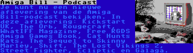 Amiga Bill - Podcast | Je kunt nu een nieuwe aflevering van de Amiga Bill-podcast bekijken. In deze aflevering: Kickstart UK, The Orb, Rougecraft, WhatIFF Magazine, Free RGDS Amiga Games Book, Cat Hunts Rats, The Sequel to Skinny Marley, Shift, The Lost Vikings 2, Street Fighter, Ecliptic en Galaga.