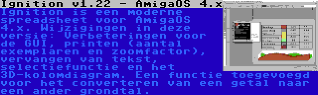 Ignition v1.22 - AmigaOS 4.x | Ignition is een moderne spreadsheet voor AmigaOS 4.x. Wijzigingen in deze versie: Verbeteringen voor de GUI, printen (aantal exemplaren en zoomfactor), vervangen van tekst, selectiefunctie en het 3D-kolomdiagram. Een functie toegevoegd voor het converteren van een getal naar een ander grondtal.