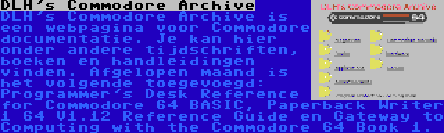 DLH's Commodore Archive | DLH's Commodore Archive is een webpagina voor Commodore documentatie. Je kan hier onder andere tijdschriften, boeken en handleidingen vinden. Afgelopen maand is het volgende toegevoegd: Programmer's Desk Reference for Commodore 64 BASIC, Paperback Writer 1 64 V1.12 Reference Guide en Gateway to Computing with the Commodore 64 Book 1.