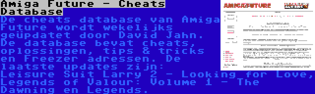 Amiga Future - Cheats Database | De cheats database van Amiga Future wordt wekelijks geüpdatet door David Jahn. De database bevat cheats, oplossingen, tips & tricks en Freezer adressen. De laatste updates zijn: Leisure Suit Larry 2 - Looking for Love, Legends of Valour: Volume 1 - The Dawning en Legends.