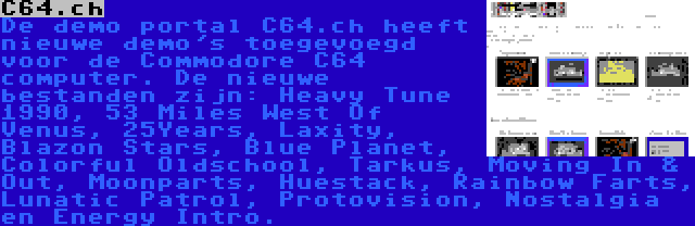 C64.ch | De demo portal C64.ch heeft nieuwe demo's toegevoegd voor de Commodore C64 computer. De nieuwe bestanden zijn: Heavy Tune 1990, 53 Miles West Of Venus, 25Years, Laxity, Blazon Stars, Blue Planet, Colorful Oldschool, Tarkus, Moving In & Out, Moonparts, Huestack, Rainbow Farts, Lunatic Patrol, Protovision, Nostalgia en Energy Intro.