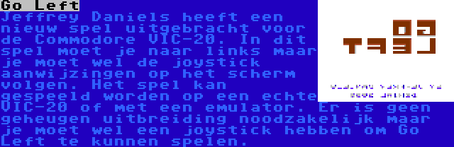 Go Left | Jeffrey Daniels heeft een nieuw spel uitgebracht voor de Commodore VIC-20. In dit spel moet je naar links maar je moet wel de joystick aanwijzingen op het scherm volgen. Het spel kan gespeeld worden op een echte VIC-20 of met een emulator. Er is geen geheugen uitbreiding noodzakelijk maar je moet wel een joystick hebben om Go Left te kunnen spelen.