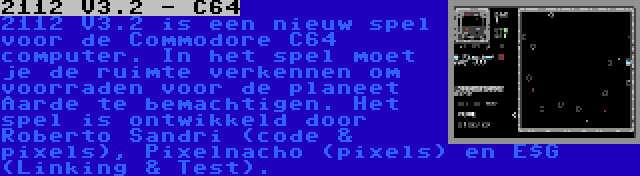 2112 V3.2 - C64 | 2112 V3.2 is een nieuw spel voor de Commodore C64 computer. In het spel moet je de ruimte verkennen om voorraden voor de planeet Aarde te bemachtigen. Het spel is ontwikkeld door Roberto Sandri (code & pixels), Pixelnacho (pixels) en E$G (Linking & Test).