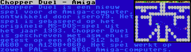 Chopper Duel - Amiga | Chopper Duel is een nieuw spel voor de Amiga-computer, ontwikkeld door isero79. Het spel is gebaseerd op het originele MS-DOS-spel uit het jaar 1993. Chopper Duel is geschreven met asm en is getest op een A500 512 kB, A600 en A1200+060. Het spel werkt op zowel PAL- als NTSC Amiga-computers.