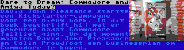 Dare to Dream: Commodore and Amiga Today? | David John Pleasance startte een Kickstarter-campagne voor een nieuw boek. In dit boek beschrijft hij wat er gebeurde nadat Commodore failliet ging. Op dat moment maakten David John Pleasance en Colin Proudfoot een businessplan om Commodore te kopen.