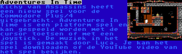 Adventures In Time | Kichy van Assassins heeft een nieuw spel voor de Commodore Plus/4 uitgebracht. Adventures In Time is een platform spel en kan gespeeld worden met de cursor toetsen of met een joystick. De muziek in het spel is gemaakt door Luca. Je kan het spel downloaden of de YouTube video van het spel bekijken.