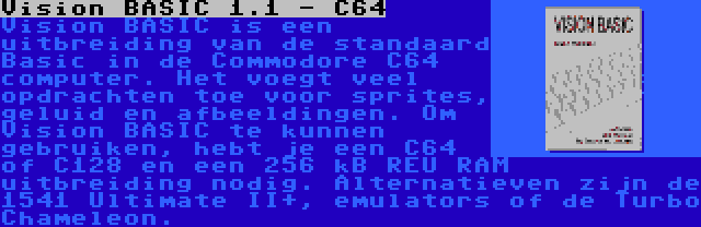 Vision BASIC 1.1 - C64 | Vision BASIC is een uitbreiding van de standaard Basic in de Commodore C64 computer. Het voegt veel opdrachten toe voor sprites, geluid en afbeeldingen. Om Vision BASIC te kunnen gebruiken, hebt je een C64 of C128 en een 256 kB REU RAM uitbreiding nodig. Alternatieven zijn de 1541 Ultimate II+, emulators of de Turbo Chameleon.