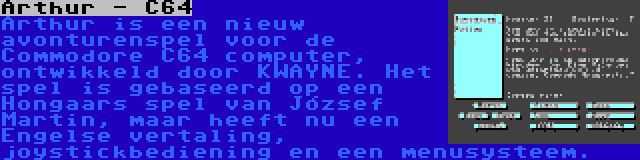Arthur - C64 | Arthur is een nieuw avonturenspel voor de Commodore C64 computer, ontwikkeld door KWAYNE. Het spel is gebaseerd op een Hongaars spel van József Martin, maar heeft nu een Engelse vertaling, joystickbediening en een menusysteem.