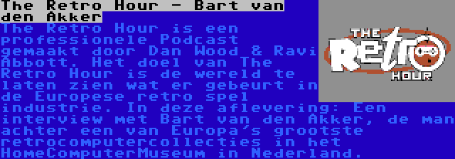 The Retro Hour - Bart van den Akker | The Retro Hour is een professionele Podcast gemaakt door Dan Wood & Ravi Abbott. Het doel van The Retro Hour is de wereld te laten zien wat er gebeurt in de Europese retro spel industrie. In deze aflevering: Een interview met Bart van den Akker, de man achter een van Europa's grootste retrocomputercollecties in het HomeComputerMuseum in Nederland.