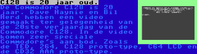 C128 is 20 jaar oud. | De Commodore C128 is 20 jaar. Dave Haynie en Bil Herd hebben een video gemaakt ter gelegenheid van de 20ste verjaardag van de Commodore C128. In de video komen zeer speciale Commodore's aan bod. Zoals de TED, 264, C128 proto-type, C64 LCD en de CD32 AAA proto-type.